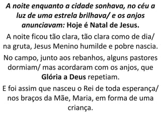A noite enquanto a cidade sonhava, no céu a
     luz de uma estrela brilhava/ e os anjos
       anunciavam: Hoje é Natal de Jesus.
 A noite ficou tão clara, tão clara como de dia/
na gruta, Jesus Menino humilde e pobre nascia.
No campo, junto aos rebanhos, alguns pastores
  dormiam/ mas acordaram com os anjos, que
             Glória a Deus repetiam.
E foi assim que nasceu o Rei de toda esperança/
  nos braços da Mãe, Maria, em forma de uma
                     criança.
 