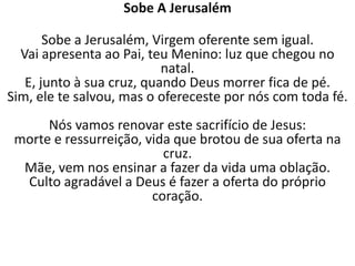 Sobe A Jerusalém

       Sobe a Jerusalém, Virgem oferente sem igual.
  Vai apresenta ao Pai, teu Menino: luz que chegou no
                           natal.
   E, junto à sua cruz, quando Deus morrer fica de pé.
Sim, ele te salvou, mas o ofereceste por nós com toda fé.
      Nós vamos renovar este sacrifício de Jesus:
 morte e ressurreição, vida que brotou de sua oferta na
                          cruz.
  Mãe, vem nos ensinar a fazer da vida uma oblação.
  Culto agradável a Deus é fazer a oferta do próprio
                        coração.
 