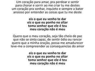 Um coração para amar, pra perdoar e sentir
  para chorar e sorrir ao me criar tu me destes
um coração pra sonhar, inquieto e sempre a bater
 ansioso por entender as coisas que tu me deste
            eis o que eu venho te dar
           eis o que eu ponho no altar
           toma senhor que ele é teu
             meu coração não é meu
  Quero que o meu coração, seja tão cheio de paz
  que não se sinta capaz, de sentir ódio ou rancor
 quero que a minha oração, possa me amadurecer
leve-me a compreender as consequencias do amor
            eis o que eu venho te dar
           eis o que eu ponho no altar
           toma senhor que ele é teu
             meu coração não é meu
 