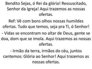Bendito Sejas, ó Rei da glória! Ressuscitado,
   Senhor da Igreja! Aqui trazemos as nossas
                     ofertas.
    Ref: Vê com bons olhos nossas humildes
 ofertas. Tudo que temos, seja pra Ti, ó Senhor!
- Vidas se encontram no altar de Deus, gente se
doa, dom que se imola. Aqui trazemos as nossas
                     ofertas.
     - Irmão da terra, irmãos do céu, juntos
 cantemos: Glória ao Senhor! Aqui trazemos as
                 nossas ofertas.
 