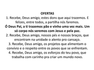 OFERTAS
1. Recebe, Deus amigo, estes dons que aqui trazemos. E
        felizes, entre todos, a partilha nós faremos.
Ó Deus Pai, a ti trazemos pão e vinho uma vez mais. Um
       só corpo nós seremos com Jesus e pela paz.
2. Recebe, Deus amigo, nossos pés e nossos braços, que
       encontram na unidade o alento pro cansaço.
  3. Recebe, Deus amigo, os projetos que alimentam o
 convívio e o respeito entre os povos que se enfrentam.
  4. Recebe, Deus amigo, os esforços do teu povo, que
     trabalha com carinho pra criar um mundo novo.
 