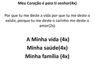 Meu Coração é para ti senhor(4x)

Por que tu me deste a vida por que tu me deste o
existir, porque tu me deste o carinho me deste o
                    amor(2x)


           A Minha vida (4x)
           Minha saúde(4x)
           Minha família (4x)
 