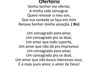 Ofertório
      Venho Senhor me ofertar,
       A minha vida consagrar.
     Quero renovar o meu sim,
   Que tua vontade se faça em mim
 Renova Senhor minha vocação. ( Bis)

      Um consagrado para amar,
      Um consagrado pra se doar,
     Um amor que tudo suporta,
 Um amor que não dá pra improvisar.
      Um consagrado para amar,
      Um consagrado pra se doar,
Um amor que não busca interesses seus,
 É o mais puro amor, o amor de Deus!
 