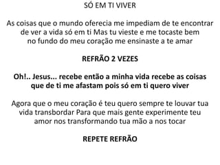 SÓ EM TI VIVER

As coisas que o mundo oferecia me impediam de te encontrar
    de ver a vida só em ti Mas tu vieste e me tocaste bem
      no fundo do meu coração me ensinaste a te amar

                     REFRÃO 2 VEZES

 Oh!.. Jesus... recebe então a minha vida recebe as coisas
      que de ti me afastam pois só em ti quero viver

 Agora que o meu coração é teu quero sempre te louvar tua
   vida transbordar Para que mais gente experimente teu
        amor nos transformando tua mão a nos tocar

                     REPETE REFRÃO
 