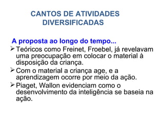 CANTOS DE ATIVIDADES
        DIVERSIFICADAS

A proposta ao longo do tempo...
 Teóricos como Freinet, Froebel, já revelavam
  uma preocupação em colocar o material à
  disposição da criança.
 Com o material a criança age, e a
  aprendizagem ocorre por meio da ação.
 Piaget, Wallon evidenciam como o
  desenvolvimento da inteligência se baseia na
  ação.
 