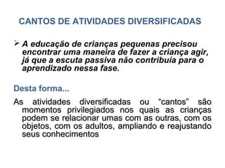 CANTOS DE ATIVIDADES DIVERSIFICADAS

 A educação de crianças pequenas precisou
  encontrar uma maneira de fazer a criança agir,
  já que a escuta passiva não contribuía para o
  aprendizado nessa fase.

Desta forma...
As atividades diversificadas ou “cantos” são
  momentos privilegiados nos quais as crianças
  podem se relacionar umas com as outras, com os
  objetos, com os adultos, ampliando e reajustando
  seus conhecimentos
 