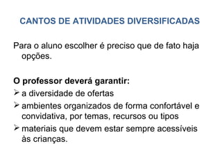CANTOS DE ATIVIDADES DIVERSIFICADAS

Para o aluno escolher é preciso que de fato haja
  opções.

O professor deverá garantir:
 a diversidade de ofertas
 ambientes organizados de forma confortável e
  convidativa, por temas, recursos ou tipos
 materiais que devem estar sempre acessíveis
  às crianças.
 