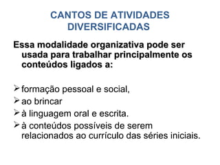 CANTOS DE ATIVIDADES
           DIVERSIFICADAS
Essa modalidade organizativa pode ser
 usada para trabalhar principalmente os
 conteúdos ligados a:

 formação pessoal e social,
 ao brincar
 à linguagem oral e escrita.
 à conteúdos possíveis de serem
  relacionados ao currículo das séries iniciais.
 