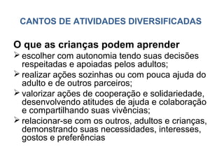CANTOS DE ATIVIDADES DIVERSIFICADAS

O que as crianças podem aprender
 escolher com autonomia tendo suas decisões
  respeitadas e apoiadas pelos adultos;
 realizar ações sozinhas ou com pouca ajuda do
  adulto e de outros parceiros;
 valorizar ações de cooperação e solidariedade,
  desenvolvendo atitudes de ajuda e colaboração
  e compartilhando suas vivências;
 relacionar-se com os outros, adultos e crianças,
  demonstrando suas necessidades, interesses,
  gostos e preferências
 