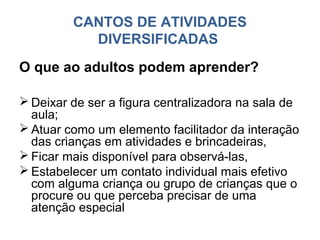 CANTOS DE ATIVIDADES
           DIVERSIFICADAS
O que ao adultos podem aprender?

 Deixar de ser a figura centralizadora na sala de
  aula;
 Atuar como um elemento facilitador da interação
  das crianças em atividades e brincadeiras,
 Ficar mais disponível para observá-las,
 Estabelecer um contato individual mais efetivo
  com alguma criança ou grupo de crianças que o
  procure ou que perceba precisar de uma
  atenção especial
 