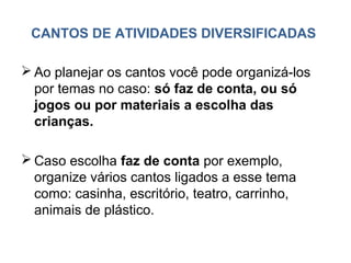 CANTOS DE ATIVIDADES DIVERSIFICADAS

 Ao planejar os cantos você pode organizá-los
  por temas no caso: só faz de conta, ou só
  jogos ou por materiais a escolha das
  crianças.

 Caso escolha faz de conta por exemplo,
  organize vários cantos ligados a esse tema
  como: casinha, escritório, teatro, carrinho,
  animais de plástico.
 