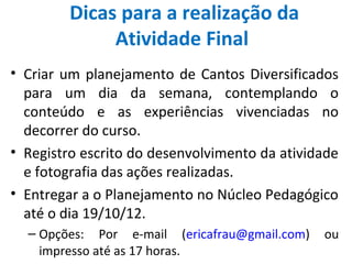 Dicas para a realização da
              Atividade Final
• Criar um planejamento de Cantos Diversificados
  para um dia da semana, contemplando o
  conteúdo e as experiências vivenciadas no
  decorrer do curso.
• Registro escrito do desenvolvimento da atividade
  e fotografia das ações realizadas.
• Entregar a o Planejamento no Núcleo Pedagógico
  até o dia 19/10/12.
  – Opções: Por e-mail (ericafrau@gmail.com)   ou
    impresso até as 17 horas.
 