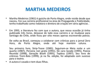MARTHA MEDEIROS
•   Martha Medeiros (1961) é gaúcha de Porto Alegre, onde reside desde que
    nasceu. Fez sua carreira profissional na área de Propaganda e Publicidade,
    tenho trabalhado como redatora e diretora de criação em vária agências .

•   Em 1993, a literatura fez com que a autora, que nessa ocasião já tinha
    publicado três livros, deixasse de lado essa carreira e se mudasse para
    Santiago do Chile, onde ficou por oito meses apenas escrevendo poesia.
    De volta ao Brasil, começou a colaborar com crônicas para o jornal Zero
    Hora, de Porto Alegre, onde até hoje mantém coluna.
    Seu primeiro livro, Strip-Tease (1985). Seguiram-se Meia noite e um
    quarto (1987), Persona non grata (1991), De cara lavada (1995), Poesia
    Reunida (1998), Geração Bivolt (1995), Topless (1997). Seu livro de
    crônicas Trem-Bala (1999), já na 9a. edição, foi adaptado com sucesso
    para o teatro.
•   A autora é casada e tem duas filhas.
 