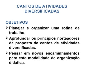 CANTOS DE ATIVIDADES
        DIVERSIFICADAS

OBJETIVOS
 Planejar e organizar uma rotina de
  trabalho.
 Aprofundar os princípios norteadores
  da proposta de cantos de atividades
  diversificadas.
 Pensar em novos encaminhamentos
  para esta modalidade de organização
  didática.
 