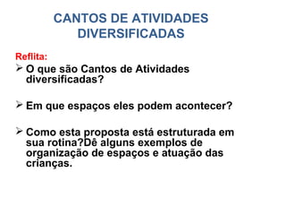 CANTOS DE ATIVIDADES
              DIVERSIFICADAS
Reflita:
 O que são Cantos de Atividades
  diversificadas?

 Em que espaços eles podem acontecer?

 Como esta proposta está estruturada em
  sua rotina?Dê alguns exemplos de
  organização de espaços e atuação das
  crianças.
 