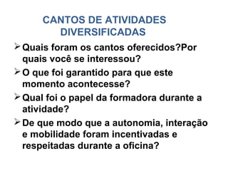 CANTOS DE ATIVIDADES
        DIVERSIFICADAS
 Quais foram os cantos oferecidos?Por
  quais você se interessou?
 O que foi garantido para que este
  momento acontecesse?
 Qual foi o papel da formadora durante a
  atividade?
 De que modo que a autonomia, interação
  e mobilidade foram incentivadas e
  respeitadas durante a oficina?
 