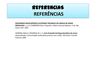 REFERENCIAS REFERÊNCIASDICIONÁRIO ENCICLOPÉDICO ILUSTRADO TRILINGUE DA LÍNGUA DE SINAIS BRASILEIRA. v. I e II, FERNANDO César Capovillae Waliria Duarte Raphael. 3 ed. São Paulo: USP,  2001HONORA, Márcia; FRIZANCO, M. L. E. Livro ilustrado da língua brasileira de sinais: desvendando a comunicação usada pelas pessoas com surdez. São Paulo: Ciranda Cultural, 2009