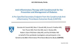Brendan M. Everett MD, Marc Y. Donath MD, Aruna D. Pradhan MD,
Tom Thuren MD, Prem Pais MD, Jose C. Nicolau MD,
Robert J Glynn PhD,Peter Libby MD, and Paul M Ridker MD
on behalf of the worldwide investigators and participants in the
Canakinumab Anti-Inflammatory Thrombosis Outcomes Study (CANTOS)
Anti-Inflammatory Therapy with Canakinumab for the
Prevention and Management of Diabetes
A Pre-Specified Secondary Endpoint from the Canakinumab Anti-
inflammatory Thrombosis Outcomes Study (CANTOS)
Everett ACC 2018
ACC 2018 Orlando, Florida
 