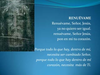 RENUÉVAME Renuévame, Señor, Jesús,ya no quiero ser igual.renuévame, Señor Jesús,pon en mí tu corazón. Porque todo lo que hay, dentro de mí,necesita ser cambiado Señor,porque todo lo que hay dentro de mí corazón, necesita  más de Ti.
