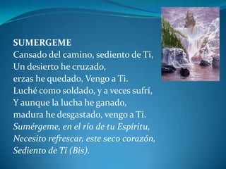 SUMERGEMECansado del camino, sediento de Ti,Un desierto he cruzado, erzas he quedado, Vengo a Ti.Luché como soldado, y a veces sufrí,Y aunque la lucha he ganado,madura he desgastado, vengo a Ti.Sumérgeme, en el río de tu Espíritu,Necesito refrescar, este seco corazón,Sediento de Tí (Bis).
