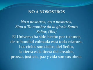 NO A NOSOSTROSNo a nosotros, no a nosotros,Sino a Tu nombre da la gloria Santo Señor, (Bis)El Universo ha sido hecho por tu amor, de tu bondad colmada está toda criatura,Los cielos son cielos, del Señor, la tierra es la tierra del creador,proeza, justicia, paz y vida son tus obras.