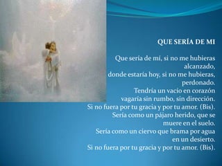 QUE SERÍA DE MI Que sería de mí, si no me hubierasalcanzado,donde estaría hoy, si no me hubieras, perdonado.Tendría un vacío en corazónvagaría sin rumbo, sin dirección.Si no fuera por tu gracia y por tu amor. (Bis).Sería como un pájaro herido, que se muere en el suelo.Sería como un ciervo que brama por aguaen un desierto.Si no fuera por tu gracia y por tu amor. (Bis).