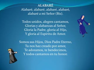 ALABARÉAlabaré, alabaré, alabaré, alabaré,alabaré a mi Señor (Bis).                          Todos unidos, alegres cantamos, Glorias y alabanzas al Señor,Gloria la Padre, gloria al Hijo,Y gloria al Espíritu de Amor. Somos sus Hijos, Dios Padre Eterno,Tu nos haz creado por amor,Te adoramos, te bendecimos,Y todos cantamos en tu honor.