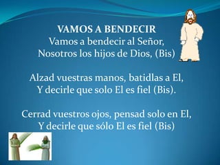 VAMOS A BENDECIRVamos a bendecir al Señor,Nosotros los hijos de Dios, (Bis)Alzad vuestras manos, batidlas a El,Y decirle que solo El es fiel (Bis). Cerrad vuestros ojos, pensad solo en El,Y decirle que sólo El es fiel (Bis) 