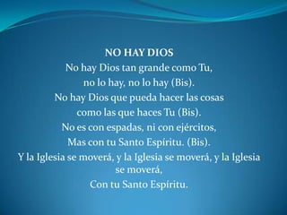 NO HAY DIOS No hay Dios tan grande como Tu,no lo hay, no lo hay (Bis).No hay Dios que pueda hacer las cosas como las que haces Tu (Bis).No es con espadas, ni con ejércitos,Mas con tu Santo Espíritu. (Bis).Y la Iglesia se moverá, y la Iglesia se moverá, y la Iglesia se moverá,Con tu Santo Espíritu.