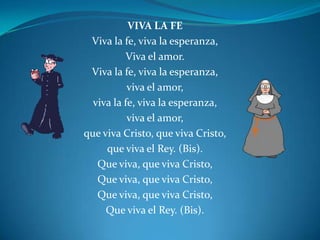 VIVA LA FE  Viva la fe, viva la esperanza, Viva el amor.Viva la fe, viva la esperanza,viva el amor,viva la fe, viva la esperanza,viva el amor,que viva Cristo, que viva Cristo, que viva el Rey. (Bis).Que viva, que viva Cristo,Que viva, que viva Cristo,Que viva, que viva Cristo,Que viva el Rey. (Bis).
