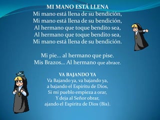 MI MANO ESTÁ LLENA Mi mano está llena de su bendición, Mi mano está llena de su bendición,Al hermano que toque bendito sea,Al hermano que toque bendito sea, Mi mano está llena de su bendición. Mi pie... al hermano que pise.Mis Brazos… Al hermano que abrace. VA BAJANDO YA Va Bajando ya, va bajando ya, a bajando el Espíritu de Dios,Si mi pueblo empieza a orar,Y deja al Señor obrar,ajando el Espíritu de Dios (Bis).