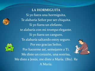 LA HORMIGUITASi yo fuera una hormiguita,Te alabaría Señor por ser chiquita.Si yo fuera un elefante,te alabaría con mi trompa elegante.Si yo fuera un canguro,Te alabaría saltando estoy seguro.Por eso gracias Señor,Por hacerme así, semejante a Ti.Me diste un corazón, una sonrisa,Me diste a Jesús, me diste a María. (Bis). Re A María.