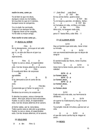 15
nadie te ama, como yo.
Yo sé bien lo que me dices,
Aunque a veces no me hables,
Sé muy bien lo que en ti sientes,
Aunque nunca lo compartes.
Yo a tu lado he caminado,
Junto a ti yo siempre he ido,
Y algunas veces te he cargado,
Yo he sido tu mejor amigo.
Pues nadie te ama como yo…
21.BUSCA AL SEÑOR
D F#m G
No te decepciones, mira que el sol salió
D G D
por ti, es obra de Dios en el pon tus
E A
aspiraciones.
D F#m G D
Vuelve tu cara a Jesús, él esperándote
G D A
está. Con los brazos abiertos él te sanará.
G A F#m
El mundo está lleno de sorpresas
Bm
agradables
G A D Él
te lo demuestra con el canto de las
D7
aves.
G A F#m Bm
Comprende que el Señor te quiere a ti.
G A D
Perdona tus errores y te acepta así.
Si desvías tus pasos, estas a tiempo de
volver. Mira que Jesús te hará retroceder.
Vuelve tu cara a Jesús, él esperándote
está. Con los brazos abiertos él te sanará.
Al Señor alaba, por la naturaleza.
Todo cuanto veas es obra de su grandeza.
Vuelve tu cara a Jesús, él esperándote
está. Con los brazos abiertos, él te sanará.
22.SOLO DIOS
D A Bm F#m G
// ¡Solo Dios! ¡solo Dios!
A D F#7 Bm
En tus atrios Señor, quiero estar.
G A D F#7 Bm
Tu mi tesoro y porción, mi delicia, Señor;
G A D F#7 Bm
mi fortaleza mi vida, mi Dios y mi todo.
D A Bm F#m
Alma mía, no busques nada más,
G A D
para ti / basta Dios y sólo Dios //
23.LE LLAMAN JESÚS
D/F# A
Hay un hombre que está solo, tiene triste
su mirada,
G A D/F#
con sus manos lastimadas que no dejan de
sangrar
D/F# A
El sembró todas las flores, tiene muchos
familiares,
G A D/F# A
tiene tierra tiene mares, pero vive en
soledad
D/F# - G - A
Le llaman Jesús,
D/F# - G - A
Le llaman Jesús,
D/F# - G - A
Le llaman Jesús,
G
Le llaman Jesús
D/F# A
Cada vez está más solo, sus hermanos lo
olvidaron,
G A D/F#
sin querer lo maltrataron y hoy se muere
de dolor
D/F# A
Ya cumplió más de mil años y parece ser un
niño
G A D/F# A
el que dio tanto cariño hoy le niegan el
amor.
24.REDES
 