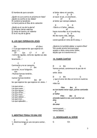 3
El hombre de puro corazón
¿Quién no jura contra el prójimo en falso?
¿Quién no confía en los ídolos?
Él recibirá la bendición
Le hará justicia el Dios de la salvación
¿Quién es el rey de la gloria?
Es el Señor héroe valeroso
Es Jesús el fuerte y el valiente
Él es el rey de la gloria
8. LOS QUE ESPERAN EN JESÚS
Dm A7 (Dm)
///Los que esperan los que esperan en
Jesús ///,
D7 Gm C7 F A7
/como las águilas, como las águilas sus alas
Dm
levantarán. /
C F
Caminarán y no se cansarán,
C F Dm
correrán, no se fatigarán.
Gm
/Nuevas fuerzas tendrán,
Dm
nuevas fuerzas tendrán
A7 Dm D7
los que esperan los que esperan en Jesús. /
Los que aman...
Los que creen...
Los que siguen...
Los que sirven...
Los que viven...
Los que alaban...
Los que oran...
Los que aplauden...
9. MIENTRAS TENGA YO UNA VOZ
D G
1. Mientras tenga yo una voz para cantar,
D A7
al Señor elevo mi canción,
D G D
al nacer el sol, al anochecer,
A7 D
al Señor por siempre alabaré.
D G D
/Gloria a ti Señor, aleluya,
A7
haces maravillas en el mundo hoy.
D G D
Me dio nueva vida, aleluya,
A7 D
construyendo el reino de Él estoy. /
¿Quieres tú también alabar a nuestro Dios?
Ven acude pronto hermano aquí
acepta a Jesús como único Señor,
déjalo que te transforme a ti
10. VAMOS CANTAD
D A Bm G
Vamos cantad, cantemos en la paz de mi
A
señor Jesús
D A Bm G
y que el amor de dios se torne en nuestras
A
vidas luz
F#m Bm G
es tan bueno estar aquí, juntos cantando
A
al Señor
F#m Bm G
alzando nuestra voz y así exaltar un
dios
A
de amor
vamos gozad....
vamos alabad.
11. BENDIGAMOS AL SEÑOR
G Em
 