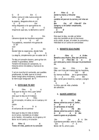 5
G D Em C
Señor, toma mi vida nueva antes de
G A7 D
la espera, desgaste años en mí.
G D Em
estoy dispuesto a lo que quieras no
C G D G
importa lo que sea, tu llámame a servir
G D Em
Llévame donde los hombres necesiten
C G A7
Tus palabras, necesiten mis ganas de
D D7
vivir
G D Em
Donde falte la esperanza, donde falte
C G D G
La alegría, simplemente por no saber de ti
Te doy mi corazón sincero, para gritar sin
miedo Tu grandeza, Señor
Tendré mis brazos sin cansancio, tu
historia entre mis labios y fuerza en la
oración.
Y así en marcha iré cantando, por pueblos
predicando, lo bello que es tu amor
Señor tengo alma misionera, condúceme a
la tierra que tenga sed de Ti
2. ESTO QUE TE DOY
D F#m G A
Esto que te doy es vino y pan Señor
G D A
esto que te doy es mi trabajo
G A F#m
es mi corazón, mi alma; es mi cuerpo y mi
B7
razón
G A D A
el esfuerzo de mi caminar
Esto que te doy mi vida es Señor
es mi amor, también es mi dolor
es la ilusión, mis sueños; es mi gozo y mi
llorar es mi canto y mi oración
D F#m - G A
Toma mi vida, ponla en tu corazón
D F#m - G A
dame tu mano y llévame
G A F#m
cambia mi pan en tu carne y mi vino en
tu
Bm Em A7 F#m-B7 Em
Sangre y a mi Señor renuévame,
límpiame
A D
y sálvame
Esto que te doy, no sólo yo Señor
esta voz también es de mi hermano
es la unión, la paz, el orden; la armonía y
felicidad es un canto en comunidad
3. BENDITO SEAS PADRE
D F#m G A D-Bm
Bendito seas Padre, Dios del universo,
G A F#m- Bm G A D
por este pan y este vino que te presentam
os.
F#m Bm F#m Bm
Ellos son fruto del trabajo de los hombres,
G C F#7 B7
los hemos recibido de tu generosidad;
G A F#m Bm
ellos serán para nosotros, cuerpo y sangre
de
G A D
tu Hijo, pan de vida y bebida
de salvación.
4. MANOS ABIERTAS
D G F# Bm
Manos abiertas ante ti, Señor,
G D E A
te ofrecemos el mundo.
D G F# Bm
Manos abiertas ante ti, Señor,
G D A D Dm
nuestro gozo es profundo.
Dm Gm B A Dm
Guárdanos sencillos ante ti, Señor,
Gm C F A
llenos de fe, amor y paz.
 