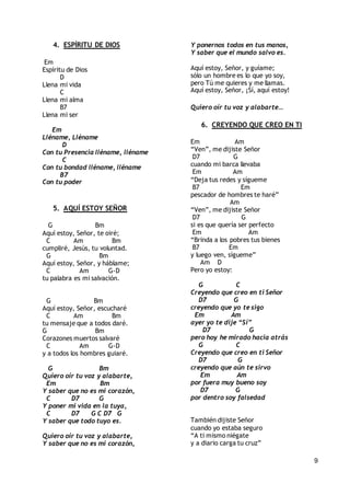 9
4. ESPÍRITU DE DIOS
Em
Espíritu de Dios
D
Llena mi vida
C
Llena mi alma
B7
Llena mi ser
Em
Lléname, Lléname
D
Con tu Presencia lléname, lléname
C
Con tu bondad lléname, lléname
B7
Con tu poder
5. AQUÍ ESTOY SEÑOR
G Bm
Aquí estoy, Señor, te oiré;
C Am Bm
cumpliré, Jesús, tu voluntad.
G Bm
Aquí estoy, Señor, y háblame;
C Am G-D
tu palabra es mi salvación.
G Bm
Aquí estoy, Señor, escucharé
C Am Bm
tu mensaje que a todos daré.
G Bm
Corazones muertos salvaré
C Am G-D
y a todos los hombres guiaré.
G Bm
Quiero oír tu voz y alabarte,
Em Bm
Y saber que no es mi corazón,
C D7 G
Y poner mi vida en la tuya,
C D7 G C D7 G
Y saber que todo tuyo es.
Quiero oír tu voz y alabarte,
Y saber que no es mi corazón,
Y ponernos todos en tus manos,
Y saber que el mundo salvo es.
Aquí estoy, Señor, y guíame;
sólo un hombre es lo que yo soy,
pero Tú me quieres y me llamas.
Aquí estoy, Señor, ¡Sí, aquí estoy!
Quiero oír tu voz y alabarte…
6. CREYENDO QUE CREO EN TI
Em Am
“Ven”, me dijiste Señor
D7 G
cuando mi barca llevaba
Em Am
“Deja tus redes y sígueme
B7 Em
pescador de hombres te haré”
Am
“Ven”, me dijiste Señor
D7 G
si es que quería ser perfecto
Em Am
“Brinda a los pobres tus bienes
B7 Em
y luego ven, sígueme”
Am D
Pero yo estoy:
G C
Creyendo que creo en ti Señor
D7 G
creyendo que yo te sigo
Em Am
ayer yo te dije “Sí”
D7 G
pero hoy he mirado hacia atrás
G C
Creyendo que creo en ti Señor
D7 G
creyendo que aún te sirvo
Em Am
por fuera muy bueno soy
D7 G
por dentro soy falsedad
También dijiste Señor
cuando yo estaba seguro
“A ti mismo niégate
y a diario carga tu cruz”
 