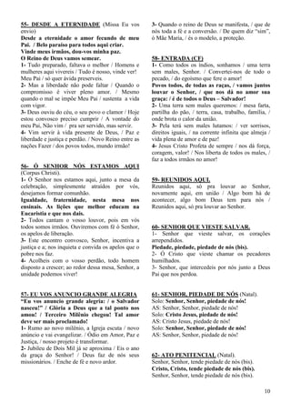 10
55- DESDE A ETERNIDADE (Missa Eu vos
envio)
Desde a eternidade o amor fecundo de meu
Pai. / Belo paraíso para todos aqui criar.
Vinde meus irmãos, dou-vos minha paz.
O Reino de Deus vamos semear.
1- Tudo preparado, faltava o melhor / Homens e
mulheres aqui vivereis / Tudo é nosso, vinde ver!
Meu Pai / só quer ávida preserveis.
2- Mas a liberdade não pode faltar / Quando o
compromisso é viver pleno amor. / Mesmo
quando o mal se impõe Meu Pai / sustenta a vida
com vigor.
3- Deus ouviu do céu, o seu povo o clamor / Hoje
estou convosco preciso cumprir / A vontade do
meu Pai, Não vim / pra ser servido, mas servir.
4- Vim servir à vida presente de Deus, / Paz e
liberdade e justiça e perdão. / Novo Reino entre as
nações Fazer / dos povos todos, mundo irmão!
56- Ó SENHOR NÓS ESTAMOS AQUI
(Corpus Christi).
1- Ó Senhor nos estamos aqui, junto a mesa da
celebração, simplesmente atraídos por vós,
desejamos formar comunhão.
Igualdade, fraternidade, nesta mesa nos
ensinais. As lições que melhor educam na
Eucaristia e que nos dais.
2- Todos cantam o vosso louvor, pois em vós
todos somos irmãos. Ouviremos com fé ó Senhor,
os apelos de liberação.
3- Este encontro convosco, Senhor, incentiva a
justiça e a; nos inquieta e convida os apelos que o
pobre nos faz.
4- Acolheis com o vosso perdão, todo homem
disposto a crescer; ao redor dessa mesa, Senhor, a
unidade podemos viver!
57- EU VOS ANUNCIO GRANDE ALEGRIA
“Eu vos anuncio grande alegria: / o Salvador
nasceu!” / Glória a Deus que a tal ponto nos
amou! / Terceiro Milênio chegou! Tal amor
deve ser mais proclamado!
1- Rumo ao novo milênio, a Igreja escuta / novo
anúncio e vai evangelizar. / Ódio em Amor, Paz e
Justiça, / nosso projeto é transformar.
2- Jubileu de Dois Mil já se aproxima / Eis o ano
da graça do Senhor! / Deus faz de nós seus
missionários. / Enche de fé e novo ardor.
3- Quando o reino de Deus se manifesta, / que de
nós toda a fé e a conversão. / De quem diz “sim”,
ó Mãe Maria, / és o modelo, a proteção.
58- ENTRADA (CF)
1- Como todos os índios, sonhamos / uma terra
sem males, Senhor. / Convertei-nos de todo o
pecado, / do egoísmo que fere o amor!
Povos todos, de todas as raças, / vamos juntos
louvar o Senhor, / que nos dá no amor sua
graça: / é de todos o Deus – Salvador!
2- Uma terra sem males queremos: / mesa farta,
partilha do pão, / terra, casa, trabalho, família, /
onde brota o calor da união.
3- Pela terá sem males lutamos: / ver sorrisos,
direitos iguais, / na corrente infinita que almeja /
vida plena de amor e de paz!
4- Jesus Cristo Profeta de sempre / nos dá força,
coragem, valor! / Nos liberta de todos os males, /
faz a todos irmãos no amor!
59- REUNIDOS AQUI.
Reunidos aqui, só pra louvar ao Senhor,
novamente aqui, em união / Algo bom há de
acontecer, algo bom Deus tem para nós /
Reunidos aqui, só pra louvar ao Senhor.
60- SENHOR QUE VIESTE SALVAR.
1- Senhor que vieste salvar, os corações
arrependidos.
Piedade, piedade, piedade de nós (bis).
2- Ó Cristo que vieste chamar os pecadores
humilhados.
3- Senhor, que intercedeis por nós junto a Deus
Pai que nos perdoa.
61- SENHOR, PIEDADE DE NÓS (Natal).
Solo: Senhor, Senhor, piedade de nós!
AS: Senhor, Senhor, piedade de nós!
Solo: Cristo Jesus, piedade de nós!
AS: Cristo Jesus, piedade de nós!
Solo: Senhor, Senhor, piedade de nós!
AS: Senhor, Senhor, piedade de nós!
62- ATO PENITENCIAL (Natal).
Senhor, Senhor, tende piedade de nós (bis).
Cristo, Cristo, tende piedade de nós (bis).
Senhor, Senhor, tende piedade de nós (bis).
 