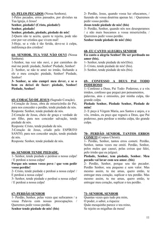 11
63- PELOS PECADOS (Nossa Senhora).
1-Pelos pecados, erros passados, por divisões na
Tua Igreja, ó Jesus!
Senhor, piedade! (Cristo, piedade!)
Senhor, piedade!
Senhor, piedade, piedade, piedade de nós!
2-Quem não te aceita, quem te rejeita, pode não
crer por ver cristãos que vivem mal!
3-Hoje, se a vida é tão ferida, deve-se à culpa,
indiferença dos cristãos!
64- SENHOR, TUA VOZ NÃO OUVI (Nossa
Senhora).
1-Senhor, tua voz não ouvi, e por caminhos do
mal me perdi: piedade, Senhor! Piedade, Senhor!
2- Senhor, se não te amei no irmão, fechando a
ele o meu coração: piedade, Senhor! Piedade,
Senhor!
3- Senhor, se não cumpri meu dever, e se o
bem eu deixei de fazer: piedade, Senhor!
Piedade, Senhor!
65- CORAÇÃO DE JESUS (Sagrado Coração).
1-Coração de Jesus, obra de misericórdia do Pai,
para nos conceder o perdão, tende piedade de nós.
Resposta: Senhor, tende piedade de nós.
2-Coração de Jesus, cheio de graça e verdade de
um filho, para nos conceder salvação, tende
piedade de nós.
Resposta: Cristo, tende piedade de nós.
3-Coração de Jesus, criado pelo ESPÍRITO
SANTO, para nos conceder unção, tende piedade
de nós.
Resposta: Senhor, tende piedade de nós.
66- SENHOR TENDE PIEDADE.
1- Senhor, tende piedade e perdoai a nossa culpa!
/ E perdoai a nossa culpa!
Porque nós somos vosso povo / que vem pedir
vosso perdão!
2- Cristo, tende piedade e perdoai a nossa culpa! /
E perdoai a nossa culpa!
3- Senhor, tende piedade e perdoai a nossa culpa!
/ E perdoai a nossa culpa!
67- PERDÃO SENHOR
1- Perdão, Senhor, pelas vezes que sufocamos / a
vossa Palavra com nossas preocupações. /
Queremos pedir vosso perdão.
Senhor tende piedade de nós! (bis)
2- Perdão, Jesus, quando vossa luz ofuscamos, /
fazendo de vossa doutrina apenas lei. / Queremos
pedir vosso perdão.
Jesus tende piedade de nós! (bis)
3- Perdão, Senhor, quando nós nos desesperamos
/ e não mais buscamos a vossa misericórdia. /
Queremos pedir vosso perdão.
Senhor tende piedade de nós! (bis)
68- EU CANTO ALEGRIA SENHOR
Eu canto a alegria Senhor! De ser perdoado no
amor (bis).
1- Senhor, tende piedade de nós!(bis).
2- Cristo, tende piedade de nós! (bis).
3- Senhor, tende piedade de nós (bis).
69- CONFESSO A DEUS PAI TODO
PODEROSO
1- Confesso a Deus, Pai Todo- Poderoso, e a vós
irmãos, confesso que pequei por pensamentos,
palavras, atos e omissões, por minha culpa, tão
grande culpa.
Piedade Senhor, Piedade Senhor, Piedade de
mim!
2- E peço à Virgem Maria, aos Santos e anjos, e a
vós, irmãos, eu peço que rogueis a Deus, que Pai
poderoso, para perdoar a minha culpa, tão grande
culpa.
70- PERDÃO SENHOR, TANTOS ERROS
COMETI (Corpus Christi).
1- Perdão, Senhor, tantos erros cometi. Perdão,
Senhor, tantas vezes me omiti. Perdão, Senhor,
pelos males que causei, pelas coisas que falei,
pelo irmão que eu julguei.
Piedade, Senhor, tem piedade, Senhor. Meu
pecado vai lavar com seu amor. (bis)
2- Perdão, Senhor, porque sou tão pecador.
Perdão Senhor, sou pequeno e sem valor. Mas
mesmo assim, tu me amas, quero então, te
entregar meu coração, suplicar o teu perdão. Mas
mesmo assim, tu me amas, quero então, te
entregar meu coração, suplicar o teu perdão.
71- SENHOR, SENHOR
Quantas vezes quis tudo pra mim,
O poder, o saber, a riqueza:
Quão mesquinho parece o teu reino,
Se rejeito as migalhas da mesa!
 