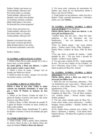12
Senhor, Senhor, por nossa voz,
Tende piedade, olhai por nós!
Por nossas mãos e o coração,
Tende piedade, olhai por nós!
Quantas vezes olhei com desdém
As sementes, dezenas, centenas:
Quão inútil parece o teu reino,
Se descuido das coisas pequenas!
Cristo, Jesus, por nossa voz,
Tende piedade, olhai por nós!
Por nossas mãos e o coração,
Tende piedade, olhai por nós!
Quantas vezes passei por aqui,
Sem notar o tesouro que havia:
Quão distante parece o teu reino,
Se descanso esperando o meu dia!
Senhor, Senhor...
72- GLÓRIA A DEUS PAI EU CANTO.
1- Glória a Deus Pai eu canto, porque fez o céu, a
terra o mar, e a mim também.
Eu canto glória, a Deus nas alturas, / e para
nós eu peço o amor, a paz o bem!
2- Glória a Jesus eu canto, / porque veio ao
mundo, por Maria nos salvar!
3- Glória ao amor eu canto. / porque vive em mim
me ensina a amar e a ser feliz.
73- GLÓRIA A DEUS LÁ NOS CÉUS!
Glória a Deus lá nos céus! Todos os anjos
cantam sua bondade (bondade). E entre nós
paz e bem! Ó Pedem os homens de boa
vontade.
1- Glória ao Pai Eterno, Criador de tudo! É a
glória do Senhor vivermos sem temor, não como
escravos, mas filhos livres!
2- Glória a Deus, o Filho, Salvador do mundo! É
a glória do Senhor vivermos no amor, Irmãos de
todos, todos irmãos.
3- Glória a Deus, Santo, Santificador! É a glória
do Senhor vivermos o louvor da unidade que gera
a vida.
74- VINDE CRISTÃOS (Natal)
1- Vinde Cristão, vinde à porfia, hinos cantemos
de louvor, hinos de paz e de alegria, hinos dos
anjos do Senhor! Glória a Deus nas alturas!
2- Foi nessa noite venturosa do nascimento do
Senhor, que Anjos de voz harmoniosa, deram a
Deus o seu louvor! Glória...
3- Vinde juntar-vos aos pastores, vinde com eles a
Belém! Vinde correndo pressurosos, o Salvador,
enfim, nos vem! Glória...
75- GLÓRIA, GLORIA, GLORIA A DEUS
NAS ALTURAS (Nossa Senhora).
Gloria, gloria, gloria a Deus nas alturas / e na
terra paz aos homens (2x)
1-Senhor Deus, Rei dos céus, / Deus Pai todo-
poderoso, / nós vos louvamos, nós vos
bendizemos, / nos vos adoramos, nós vos
glorificamos.
2-Nos vos damos graças / por vossa imensa
gloria. / Senhor Jesus Cristo, Filho Unigênito. /
Senhor Deus, Cordeiro de Deus, Filho de Deus
Pai.
3-Vos que tirais o pecado do mundo, / tende
piedade de nós. / Vós que tirais o pecado do
mundo, / acolhei a nossa suplica.
4- Vos que estas a direita do Pai, / tende piedade
de nós. / Só vós sois o Santo, só vós o Senhor, / só
vós o Altíssimo, Jesus Cristo. / Com o Espírito
Santo na gloria de Deus Pai. Amém!
76- GLÓRIA, GLÓRIA, GLÓRIA A DEUS
NOS CÉUS! (Nossa senhora).
Glória, glória, glória a Deus nos céus! E na
terra paz aos filhos seus!
1- Deus Pai, nós vos louvamos, adoramos, / Nós
vos bendizemos por vosso amor; / Damos gloria
eterna ao vosso Santo Nome, / Vossos dons vos
agradecemos, ó Pai.
2-Senhor nosso, Jesus Cristo, Salvador, / Filho
Unigênito de Deus Pai, / Vós de Deus cordeiro,
vós, cordeiro Santo, / Nossas muitas culpas,
Senhor, perdoai!
3- Vós que estais sentado junto de Deus Pai, /
Como nosso irmão, nosso intercessor, / Acolhei,
benigno, nossos pedidos, / Atendei, Senhor, este
nosso clamor!
4-Vós, Senhor Jesus, somente sois o Santo, / De
Deus o Altíssimo, o Senhor, / Com Santo amor,
Espírito Divino, / De Deus Pai na glória e no puro
esplender!
 
