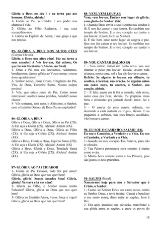 14
Glória a Deus no céu / e na terra paz aos
homens. Glória, aleluia!
1- Glória ao Pai, o Criador, / seu poder nos
chamou à vida.
2- Glória ao Filho Redentor, / sua cruz
reconciliou-nos.
3- Glória ao Espírito de Amor, / sua graça é que
nos renova.
85- GLÓRIA A DEUS NOS ALTOS CÉUS
(Corpus Christi).
Glória a Deus nos altos céus! Paz na terra a
seus amados! A Vós louvam, Rei celeste, Os
que foram libertados! (Amém, no final)
1- Deus e Pai nos vos louvamos, Adoramos,
bendizemos; damos glória ao Vosso nome, vossos
dons agradecemos!
2- Senhor nosso, Jesus Cristo, Unigênito do Pai,
Vós, de Deus, Cordeiro Santo, Nossas culpas
perdoai!
3- Vós, que estais junto do Pai, Como nosso
intercessor, acolhei nosso pedidos, Aendei5 nosso
clamor.
4- Vós somente, sois sano, o Altíssimo, o Senhor,
com o Espírito Divino, de Deus Pai no esplendor!
86- GLÓRIA A DEUS
Glória a Deus, Glória a Deus, Glória ao Pai (2X).
A Ele seja a Glória (2X). Aleluia! Amém (4X).
Glória a Deus, Glória a Deus, Glória ao Filho
(2X). A Ele seja a Glória (2X). Aleluia! Amém
(4X)
Glória a Deus, Glória a Deus, Espírito Santo (2X).
A Ele seja a Glória (2X). Aleluia! Amém (4X)
Glória a Deus, Glória a Deus, Trindade Santa
(2X). A Ela seja a Glória (2X). Aleluia! Amém
(4X)
87- GLÓRIA AO PAI CRIADOR
1- Glória ao Pai Criador, tudo fez por amor!
Glória, glória ao Deus que nos quer bem!
Glória, glória! Somos amados Seus! Glória,
glória! Na terra e lá nos céus!
2- Glória ao Filho, o Senhor nosso irmão
Salvador! Glória, glória ao Deus que nos quer
bem!
3- Glória ao Espírito-Amor, vossa força e vigor!
Glória, glória ao Deus que nos quer bem!
88- VEM, VEM LOUVAR
Vem, vem louvar. Encher esse lugar de glória:
com glória do Senhor. (bis)
1- Quando Deus envia o seu Espírito nos conduz à
fé. E nos faz cantar o seu louvor. Eu também sou
templo do Senhor. E o meu coração vai cantar o
seu louvor. (Cante forte ao Senhor)
2- É tão bom estar neste lugar de alegria e paz.
Que nos faz cantar o seu louvor. Eu também sou
templo do Senhor. E o meu coração vai cantar o
seu louvor.
89- VOU CANTAR (SALMO 65)
1 – Vou cantar, entoar um canto novo, vou sair
chamar o povo pra louvar, aleluia. Assim toda
criatura, nossa terra, sol e lua vão louvar e cantar.
Refrão: Se alguém te louvar em silêncio, tu
acolhes, ó Senhor, sua oração. Se alguém entoa
um canto novo, tu acolhes, ó Senhor, sua
canção, aleluia.
2 – É feliz quem em ti fez a morada, vida nova,
outra casa pra ficar, aleluia. Tu preparas mesa
farta e alimentas pra jornada dando amor, luz e
paz.
3 – O nascer de uma aurora radiante, vai
dourando a cada instante os trigais, aleluia. E os
pequenos e sofridos, nos teus braços acolhidos,
vão louvar e cantar.
90- EU SOU O CAMINHO (SALMO 118).
Eu sou o Caminho, a Verdade e a Vida. Eu sou
o Caminho, a Verdade e a Vida.
1- Guardo no meu coração Tua Palavra, para não
te ofender.
2- Tua Palavra permanece para sempre, é eterna
como o céu.
3- Minha boca sempre canta a tua Palavra, pois
são justos os teus preceitos.
91- SALMO (Natal)
Nasceu-nos hoje para nós o Salvador que é
Cristo, o Senhor.
1- Cantai ao Senhor Deus um canto novo, cantai
ao Senhor Deus, a terra inteira! Cantai e bendizei
o seu santo nome, dizei entre as nações, Javé é
Rei.
2- Dia após anunciai sua salvação, manifestai a
sua glória entre as nações, e entre os povos do
 