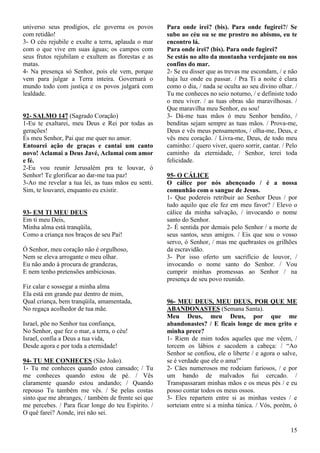 15
universo seus prodígios, ele governa os povos
com retidão!
3- O céu rejubile e exulte a terra, aplauda o mar
com o que vive em suas águas; os campos com
seus frutos rejubilam e exultem as florestas e as
matas.
4- Na presença só Senhor, pois ele vem, porque
vem para julgar a Terra inteira. Governará o
mundo todo com justiça e os povos julgará com
lealdade.
92- SALMO 147 (Sagrado Coração)
1-Eu te exaltarei, meu Deus e Rei por todas as
gerações!
És meu Senhor, Pai que me quer no amor.
Entoarei ação de graças e cantai um canto
novo! Aclamai a Deus Javé, Aclamai com amor
e fé.
2-Eu vou reunir Jerusalém pra te louvar, ó
Senhor! Te glorificar ao dar-me tua paz!
3-Ao me revelar a tua lei, as tuas mãos eu senti.
Sim, te louvarei, enquanto eu existir.
93- EM TI MEU DEUS
Em ti meu Deis,
Minha alma está tranqüila,
Como a criança nos braços de seu Pai!
Ó Senhor, meu coração não é orgulhoso,
Nem se eleva arrogante o meu olhar.
Eu não ando à procura de grandezas,
E nem tenho pretensões ambiciosas.
Fiz calar e sossegar a minha alma
Ela está em grande paz dentro de mim,
Qual criança, bem tranqüila, amamentada,
No regaça acolhedor de tua mãe.
Israel, põe no Senhor tua confiança,
No Senhor, que fez o mar, a terra, o céu!
Israel, confia a Deus a tua vida,
Desde agora e por toda a eternidade!
94- TU ME CONHECES (São João).
1- Tu me conheces quando estou cansado; / Tu
me conheces quando estou de pé. / Vês
claramente quando estou andando; / Quando
repouso Tu também me vês. / Se pelas costas
sinto que me abranges, / também de frente sei que
me percebes. / Para ficar longe do teu Espírito. /
O quê farei? Aonde, irei não sei.
Para onde irei? (bis). Para onde fugirei?/ Se
subo ao céu ou se me prostro no abismo, eu te
encontro lá.
Para onde irei? (bis). Para onde fugirei?
Se estás no alto da montanha verdejante ou nos
confins do mar.
2- Se eu disser que as trevas me escondam, / e não
haja luz onde eu passar. / Pra Ti a noite é clara
como o dia, / nada se oculta ao seu divino olhar. /
Tu me conheces no seio noturno, / e definiste todo
o meu viver. / as tuas obras são maravilhosas. /
Que maravilha meu Senhor, eu sou!
3- Dá-me tuas mãos ó meu Senhor bendito, /
benditas sejam sempre as tuas mãos. / Prova-me,
Deus e vês meus pensamentos, / olha-me, Deus, e
vês meu coração. / Livra-me, Deus, de todo meu
caminho: / quero viver, quero sorrir, cantar. / Pelo
caminho da eternidade, / Senhor, terei toda
felicidade.
95- O CÁLICE
O cálice por nós abençoado / é a nossa
comunhão com o sangue de Jesus.
1- Que podereis retribuir ao Senhor Deus / por
tudo aquilo que ele fez em meu favor? / Elevo o
cálice da minha salvação, / invocando o nome
santo do Senhor.
2- É sentida por demais pelo Senhor / a morte de
seus santos, seus amigos. / Eis que sou o vosso
servo, ó Senhor, / mas me quebrastes os grilhões
da escravidão.
3- Por isso oferto um sacrifício de louvor, /
invocando o nome santo do Senhor. / Vou
cumprir minhas promessas ao Senhor / na
presença de seu povo reunido.
96- MEU DEUS, MEU DEUS, POR QUE ME
ABANDONASTES (Semana Santa).
Meu Deus, meu Deus, por que me
abandonastes? / E ficais longe de meu grito e
minha prece?
1- Riem de mim todos aqueles que me vêem, /
torcem os lábios e sacodem a cabeça: / “Ao
Senhor se confiou, ele o liberte / e agora o salve,
se é verdade que ele o ama!”
2- Cães numerosos me rodeiam furiosos, / e por
um bando de malvados fui cercado. /
Transpassaram minhas mãos e os meus pés / e eu
posso contar todos os meus ossos.
3- Eles repartem entre si as minhas vestes / e
sorteiam entre si a minha túnica. / Vós, porém, ó
 