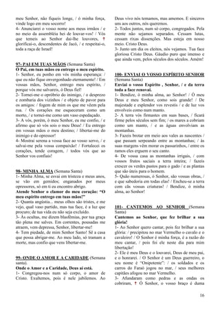 16
meu Senhor, não fiqueis longe, / ó minha força,
vinde logo em meu socorro!
4- Anunciarei o vosso nome aos meus irmãos / e
no meio da assembléia hei de louvar-vos! / Vós
que temeis ao Senhor dai-lhe louvores, 
glorificai-o, descendentes de Jacó, / e respeitai-o,
toda a raça de Israel!
97- PAI EM TUAS MÃOS (Semana Santa)
Ó Pai, em tuas mãos eu entrego o meu espírito.
1- Senhor, eu ponho em vós minha esperança: /
que eu não fique envergonhado eternamente! / Em
vossas mãos, Senhor, entrego meu espírito, /
porque vós me salvareis, ó Deus fiel!
2- Tornei-me o opróbrio do inimigo, / o desprezo
e zombaria dos vizinhos / e objeto de pavor para
os amigos: / fogem de mim os que me vêem pela
rua. / Os corações me esqueceram como um
morto, / e tornei-me como um vaso espedaçado.
3- A vós, porém, ó meu Senhor, eu me confio, / e
afirmo que só vós sois o meu Deus! / Eu entrego
em vossas mãos o meu destino; / libertai-me do
inimigo e do opressor!
4- Mostrai serena a vossa face ao vosso servo, / e
salvai-me pela vossa compaixão! / Fortalecei os
corações, tende coragem, / todos vós que ao
Senhor vos confiais!
98- MINHA ALMA (Semana Santa)
1- Minha Alma, se esvai em tristeza e meus anos,
se vão em gemidos; enganados por meus
opressores, só em ti eu encontro abrigo.
Atende Senhor o clamor do meu coração: “O
meu espírito entrego em tuas mãos!”
2- Quanta angústia... meus olhos são tristes, e me
vejo, qual vaso partido, mas tua face, é a luz que
procuro; de tua vida eu não seja excluído.
3- Às ocultas, me dizem blasfêmias, por tua graça
tão plena me salves. Em correntes, pousadas me
atraem, vem depressa, Senhor, libertar-me!
4- Tem piedade, de mim Senhor Santo! Sê a casa
que possa abrigar-me. Ao meu lado, só tramam a
morte, mas confio que vens libertar-me.
99- ONDE O AMOR E A CARIDADE (Semana
santa).
Onde o Amor e a Caridade, Deus aí está.
1- Congregou-nos num só corpo, o amor de
Cristo. Exultemos, pois é nele jubilemos. Ao
Deus vivo nós temamos, mas amemos. E sinceros
uns aos outros, nós queremos.
2- Todos juntos, num só corpo, congregados. Pela
mente não sejamos separados. Cessam lutas,
cessam rixas dissenções. Mas esteja em nosso
meio. Cristo Deus.
3- Junto um dia os eleitos, nós vejamos. Tua face
gloriosa Cristo Deus. Gáudio puro que imenso e
que ainda vem, pelos séculos dos séculos. Amém!
100- ENVIAI O VOSSO ESPÍRITO SENHOR
(Semana Santa)
Enviai o vosso Espírito , Senhor, / e da terra
toda a face renovai.
1- Bendize, ó minha alma, ao Senhor! / Ó meu
Deus e meu Senhor, como sois grande! / De
majestade e esplendor vos revestis / e de luz vos
envolveis como num manto.
2- A terra vós firmastes em suas bases, / ficará
firme pelos séculos sem fim; / os mares a cobriam
como um manto, / e as águas envolviam as
montanhas.
3- Fazeis brotar em meio aos vales as nascentes /
que passam serpeando entre as montanhas; / às
suas margens vêm morar os passarinhos, / entre os
ramos eles erguem o seu canto.
4- De vossa casa as montanhas irrigais, / com
vossos frutos saciais a terra inteira; / fazeis
crescer os verdes pastos para o gado / e as plantas
que são úteis para o homem.
5- Quão numerosas, ó Senhor, são vossas obras, /
e que sabedoria em todas elas! / Encheu-se a terra
com cãs vossas criaturas! / Bendize, ó minha
alma, ao Senhor!
101- CANTEMOS AO SENHOR (Semana
Santa)
Cantemos ao Senhor, que fez brilhar a sua
glória!
1- Ao Senhor quero cantar, pois fez brilhar a sua
glória: / precipitou no mar Vermelho o cavalo e o
cavaleiro! / O Senhor é minha força, é a razão do
meu cantar, / pois foi ele neste dia para mim
libertação!
2- Ele é meu Deus e o louvarei, Deus de meu pai,
e o honrarei. / O Senhor é um Deus guerreiro, o
seu nome é “Onipotente”: / os soldados e os
carros do Faraó jogou no mar, / seus melhores
capitães afogou no mar Vermelho.
3- Afundaram como pedras e as ondas os
cobriram,  Ó Senhor, o vosso braço é duma
 
