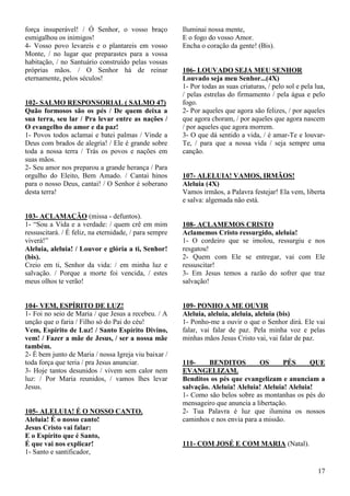17
força insuperável! / Ó Senhor, o vosso braço
esmigalhou os inimigos!
4- Vosso povo levareis e o plantareis em vosso
Monte, / no lugar que preparastes para a vossa
habitação, / no Santuário construído pelas vossas
próprias mãos. / O Senhor há de reinar
eternamente, pelos séculos!
102- SALMO RESPONSORIAL ( SALMO 47)
Quão formosos são os pés / De quem deixa a
sua terra, seu lar / Pra levar entre as nações /
O evangelho do amor e da paz!
1- Povos todos aclamai e batei palmas / Vinde a
Deus com brados de alegria! / Ele é grande sobre
toda a nossa terra / Trás os povos e nações em
suas mãos.
2- Seu amor nos preparou a grande herança / Para
orgulho do Eleito, Bem Amado. / Cantai hinos
para o nosso Deus, cantai! / O Senhor é soberano
desta terra!
103- ACLAMAÇÃO (missa - defuntos).
1- “Sou a Vida e a verdade: / quem crê em mim
ressuscitará. / É feliz, na eternidade, / para sempre
viverá!”
Aleluia, aleluia! / Louvor e glória a ti, Senhor!
(bis).
Creio em ti, Senhor da vida: / em minha luz e
salvação. / Porque a morte foi vencida, / estes
meus olhos te verão!
104- VEM, ESPÍRITO DE LUZ!
1- Foi no seio de Maria / que Jesus a recebeu. / A
unção que o faria / Filho só do Pai do céu!
Vem, Espírito de Luz! / Santo Espírito Divino,
vem! / Fazer a mãe de Jesus, / ser a nossa mãe
também.
2- É bem junto de Maria / nossa Igreja viu baixar /
toda força que teria / pra Jesus anunciar.
3- Hoje tantos desunidos / vivem sem calor nem
luz: / Por Maria reunidos, / vamos lhes levar
Jesus.
105- ALELUIA! É O NOSSO CANTO.
Aleluia! É o nosso canto!
Jesus Cristo vai falar:
E o Espírito que é Santo,
É que vai nos explicar!
1- Santo e santificador,
Iluminai nossa mente,
E o fogo do vosso Amor.
Encha o coração da gente! (Bis).
106- LOUVADO SEJA MEU SENHOR
Louvado seja meu Senhor...(4X)
1- Por todas as suas criaturas, / pelo sol e pela lua,
/ pelas estrelas do firmamento / pela água e pelo
fogo.
2- Por aqueles que agora são felizes, / por aqueles
que agora choram, / por aqueles que agora nascem
/ por aqueles que agora morrem.
3- O que dá sentido a vida, / é amar-Te e louvar-
Te, / para que a nossa vida / seja sempre uma
canção.
107- ALELUIA! VAMOS, IRMÃOS!
Aleluia (4X)
Vamos irmãos, a Palavra festejar! Ela vem, liberta
e salva: algemada não está.
108- ACLAMEMOS CRISTO
Aclamemos Cristo ressurgido, aleluia!
1- O cordeiro que se imolou, ressurgiu e nos
resgatou!
2- Quem com Ele se entregar, vai com Ele
ressuscitar!
3- Em Jesus temos a razão do sofrer que traz
salvação!
109- PONHO A ME OUVIR
Aleluia, aleluia, aleluia, aleluia (bis)
1- Ponho-me a ouvir o que o Senhor dirá. Ele vai
falar, vai falar de paz. Pela minha voz e pelas
minhas mãos Jesus Cristo vai, vai falar de paz.
110- BENDITOS OS PÉS QUE
EVANGELIZAM.
Benditos os pés que evangelizam e anunciam a
salvação. Aleluia! Aleluia! Aleluia! Aleluia!
1- Como são belos sobre as montanhas os pés do
mensageiro que anuncia a libertação.
2- Tua Palavra é luz que ilumina os nossos
caminhos e nos envia para a missão.
111- COM JOSÉ E COM MARIA (Natal).
 