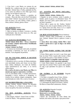 18
1- Com José e com Maria, no comum de um
humilde lar, a palavra que nos cria, aprendeu a
nos falar. Aleluia! Que o Verbo, esplendor do Pai,
se fez carne em silêncio se fez! Mas agora Jesus
mesmo vai ser Palavra outra vez!
2- Olhe que Nossa Senhora a guardou no
coração... Deus não fala a nós de fora! Fala dentro
meu irmão! Aleluia! Jesus para nós nasceu! É só
festa na terra e no céu! Glória a Deus, glória a
Deus, aleluia! Aleluia, glória a Deus!
112- ALELUIA (Natal).
Aleluia! Aleluia! Aleluia! (bis)
1- Que as nuvens se abram e enviem o orvalho
reconfortador. Que da terra brote já a flor, que
venha pra nós o Salvador.
113- ALELUIA! QUEM DIRIA (Natal).
Aleluia! Quem diria! Boa – Nova é encontrar
um menino! Aleluia! Quem diria! Partilhando
do nosso destino!
Aleluia! Aleluia! (no final)
1- Já nasceu nos mostrando outro jeito, de plantar
novamente a harmonia, de viver, de acolher o
desfeito. Vem chegando da periferia.
114- DA PALAVRA SERVE O OUVINTE
(Nossa Senhora).
1-Da palavra serve o ouvinte, foi Maria obediente,
com autoridade ensina, pois Jesus vai nos falar.
Suas ordens obedeçam, em Caná da Galiléia.
Água transformou-se em vinho, vi os noivos
muito alegres.
Ele, o noivo, lá estava, com Maria, sua Mãe, é o
mesmo que agora se apresenta e vai falar.
2-Vi os convidados rindo, vi criados pressurosos.
Intrigados a servir, acabou-se o desaponto. A
tristeza foi-se embora, alegria contagiante. Água
transformada em vinho. Ele, o noivo, lá estava.
115- NO PRINCÍPIO ERA A PALAVRA
Aleluia, Aleluia, Aleluia, Aleluia, No princípio
era a Palavra, E a Palavra se encarnou. E nós
vimos sua glória, Seu amor nos libertou.
116- QUE ALEGRIA, ALELUIA (Nossa
Senhora).
1- Que alegria, Aleluia! / Jesus Cristo vai falar.
Como fez Maria. / Nós queremos escutar.
Aleluia, aleluia! Aleluia, aleluia! (bis)
117- ALGUÉM DO POVO ESCLAMA...
(Nossa Senhora)
Aleluia, Aleluia, Aleluia, Aleluia. (2x)
1-Alguém no povo exclama: como é grande, ó
Senhor, quem te gerou e te alimentou! Jesus: “Ó
Mulher, pra mim é feliz, quem soube ouvir a voz
de Deus e guardou.”
2-Nem todo o quem me diz: Senhor, Senhor!
Chega ao céu, mas só quem obedece ao Pai Jesus,
se a Igreja louva tua mãe, louva é a ti, e espera
que a conduzas pela estrada aonde vai.
118- BEM AVENTURADOS (Nossa Senhora)
Aleluia! Aleluia! Bem aventurados os ouvidos
teus. Aleluia! Aleluia! Ouvir a palavra é amar a
Deus!
1- Jesus disse: meu amigo, minha Mãe e meu
irmão, é quem ouve o que eu digo e me abriu
seu coração.
119- COMO MARIA AGORA VOU OUVIR
(N.S)
1-Como Maria agora vou ouvir o que Jesus quer
hoje me dizer:”Feliz é quem sabe escutar a Deus
no coração! Eu quero, ó meu Senhor, te amar.”
Aleluia, aleluia o evangelho vamos nós ouvir!
Aleluia, aleluia, a Jesus queremos aplaudir!
2- Como Maria depois vou guardar o que Jesus
quer hoje me ensinar:”Feliz é quem sabe cumprir
na vida o que aprendeu! Eu quero a ti, Senhor,
seguir!”
120- GLÓRIA A TI SENHOR (Sagrado
Coração).
1-Vai falar o evangelho Jesus Cristo, Aleluia.
Sua palavra é alimento que dá vida, Aleluia.
Glória a ti Senhor, toda graça e louvor (2x).
2- A mensagem da alegria ouviremos, Aleluia.
De Deus as maravilhas cantaremos, Aleluia.
121- ALELUIA (Sagrado Coração)
O meu Espírito conduz
Quem ouve a voz do filho meu.
Aleluia, Aleluia, Aleluia, Aleluia.
1-Quem der testemunho de mim diante dos
homens, dos tronos, não trema o que possa dizer
 