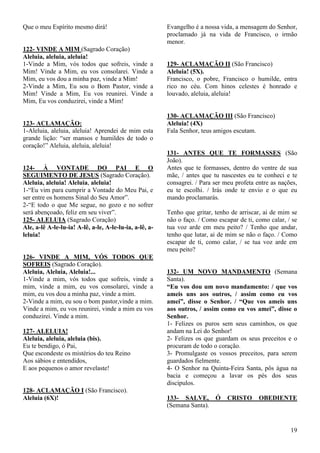 19
Que o meu Espírito mesmo dirá!
122- VINDE A MIM (Sagrado Coração)
Aleluia, aleluia, aleluia!
1-Vinde a Mim, vós todos que sofreis, vinde a
Mim! Vinde a Mim, eu vos consolarei. Vinde a
Mim, eu vos dou a minha paz, vinde a Mim!
2-Vinde a Mim, Eu sou o Bom Pastor, vinde a
Mim! Vinde a Mim, Eu vos reunirei. Vinde a
Mim, Eu vos conduzirei, vinde a Mim!
123- ACLAMAÇÃO:
1-Aleluia, aleluia, aleluia! Aprendei de mim esta
grande lição: “ser mansos e humildes de todo o
coração!” Aleluia, aleluia, aleluia!
124- À VONTADE DO PAI E O
SEGUIMENTO DE JESUS (Sagrado Coração).
Aleluia, aleluia! Aleluia, aleluia!
1-“Eu vim para cumprir a Vontade do Meu Pai, e
ser entre os homens Sinal do Seu Amor”.
2-“E todo o que Me segue, no gozo e no sofrer
será abençoado, feliz em seu viver”.
125- ALELUIA (Sagrado Coração)
Ale, a-lê A-le-lu-ia! A-lê, a-le, A-le-lu-ia, a-lê, a-
leluia!
126- VINDE A MIM, VÓS TODOS QUE
SOFREIS (Sagrado Coração).
Aleluia, Aleluia, Aleluia!...
1-Vinde a mim, vós todos que sofreis, vinde a
mim, vinde a mim, eu vos consolarei, vinde a
mim, eu vos dou a minha paz, vinde a mim.
2-Vinde a mim, eu sou o bom pastor,vinde a mim.
Vinde a mim, eu vos reunirei, vinde a mim eu vos
conduzirei. Vinde a mim.
127- ALELUIA!
Aleluia, aleluia, aleluia (bis).
Eu te bendigo, ó Pai,
Que escondeste os mistérios do teu Reino
Aos sábios e entendidos,
E aos pequenos o amor revelaste!
128- ACLAMAÇÃO I (São Francisco).
Aleluia (6X)!
Evangelho é a nossa vida, a mensagem do Senhor,
proclamado já na vida de Francisco, o irmão
menor.
129- ACLAMAÇÃO II (São Francisco)
Aleluia! (5X).
Francisco, o pobre, Francisco o humilde, entra
rico no céu. Com hinos celestes é honrado e
louvado, aleluia, aleluia!
130- ACLAMAÇÃO III (São Francisco)
Aleluia! (4X)
Fala Senhor, teus amigos escutam.
131- ANTES QUE TE FORMASSES (São
João).
Antes que te formasses, dentro do ventre de sua
mãe, / antes que tu nascestes eu te conheci e te
consagrei. / Para ser meu profeta entre as nações,
eu te escolhi. / Irás onde te envio e o que eu
mando proclamarás.
Tenho que gritar, tenho de arriscar, ai de mim se
não o faço. / Como escapar de ti, como calar, / se
tua voz arde em meu peito? / Tenho que andar,
tenho que lutar, ai de mim se não o faço. / Como
escapar de ti, como calar, / se tua voz arde em
meu peito?
132- UM NOVO MANDAMENTO (Semana
Santa).
“Eu vos dou um novo mandamento: / que vos
ameis uns aos outros, / assim como eu vos
amei”, disse o Senhor. / “Que vos ameis uns
aos outros, / assim como eu vos amei”, disse o
Senhor.
1- Felizes os puros sem seus caminhos, os que
andam na Lei do Senhor!
2- Felizes os que guardam os seus preceitos e o
procuram de todo o coração.
3- Promulgaste os vossos preceitos, para serem
guardados fielmente.
4- O Senhor na Quinta-Feira Santa, pôs água na
bacia e começou a lavar os pés dos seus
discípulos.
133- SALVE, Ó CRISTO OBEDIENTE
(Semana Santa).
 