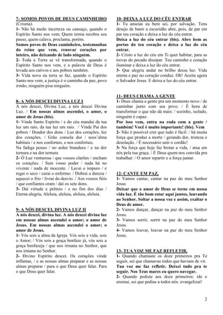 2
7- SOMOS POVOS DE DEUS CAMINHEIRO
(Crisma).
1- Não há medo incerteza ou cansaço, quando o
Espírito Santo nos vem; Quem temia recobra seu
passo, quem calava, proclama, porém.
Somos povos de Deus caminheiro, testemunhas
do reino que vem, renovar corações por
inteiro, não deixando de lado ninguém.
2- Toda a Terra se vê transformada, quando o
Espírito Santo nos vem, e a palavra de Deus é
levada aos cativos e aos pobres também.
3- Vida nova na terra se faz, quando o Espírito
Santo nos vem, a justiça é o caminho da paz, povo
irmão, ninguém pisa ninguém.
8- A NÓS DESCEI DIVINA LUZ I
A nós descei, Divina Luz, a nós descei Divina
Luz. / Em nossas almas ascendei, o amor, o
amor de Jesus (bis).
1- Vinde Santo Espírito / e do céu mandai da tua
luz um raio, da tua luz um raio. / Vinde Pai dos
pobres / Doador dos dons / Luz dos corações, luz
dos corações. / Grão consola dor / noss’alma
habitais / e nos confortais, e nos confortais.
Na fadiga pouso / no ardor brandura / e na dor
ternura e na dor ternura
2- Ó Luz venturosa / que vossos clarões / encham
os corações. / Sem vosso poder / nada há no
vivente / nada de inocente. / Lavai o impuro / e
regai o seco / curai o enfermo. / Dobrai a dureza /
aquecei o frio / livrai do desvio. / Aos vossos fiéis
/ que confiantes oram / daí os sete dons.
3- Daí virtude e prêmio / e no fim dos dias /
Eterna alegria, Aleluia, aleluia, aleluia, aleluia.
9- A NÓS DESCEI, DIVINA LUZ II
A nós descei, divina luz. A nós descei divina luz
em nossas almas ascendei o amor; o amor de
Jesus. Em nossas almas ascendei o amor; o
amor de Jesus.
1- Vós sois a alma da Igreja. Vós sois a vida, sois
o Amor; / Vós sois a graça benfaze já, vós sois a
graça benfazeja / que nos irmana no Senhor, que
nos irmana no Senhor.
2- Divino Espírito descei. Os corações vinde
inflamar, / e as nossas almas preparar e as nossas
almas preparar / para o que Deus quer falar. Para
o que Deus quer falar.
10- DEIXA A LUZ DO CÉU ENTRAR
1- Tu anseias eu bem sei, por salvação. Tens
desejo de banir a escuridão abre, pois, de par em
par teu coração e deixa a luz do céu entrar.
Deixa a luz do céu entrar (bis). Abre bem as
portas do teu coração e deixa a luz do céu
entrar.
2- Cristo a luz do céu em Ti quer habitar, para as
trevas do pecado dissipar. Teu caminho e coração
iluminar e deixa a luz do céu entrar.
3- Que alegria andar no brilho dessa luz. Vida
eterna e paz no coração conduz. Oh! Aceita agora
o Salvador Jesus. E deixa a luz do céu entrar.
11- DEUS CHAMA A GENTE
1- Deus chama a gente pra um momento novo / de
caminhar junto com seu povo. / É hora de
transformar o que não dá mais: / sozinho, isolado,
ninguém é capaz.
Por isso vem, entra na roda com a gente /
também! Você é muito importante! (bis). Vem
2- Não é possível crer que tudo é fácil: / há muita
força que produz a morte / gerando dor, tristeza e
desolação. / É necessário unir o cordão!
3- Na força que hoje faz brotar a vida, / atua em
nós pela tua graça. / É Deus quem nos convida pra
trabalhar: / O amor repartir e a força juntar.
12- CANTE EM PAZ.
1- Vamos cantar, cantar na paz do meu Senhor
Jesus
Deixar que o amor de Deus se torne em nossa
vida luz. É tão bom estar aqui juntos, louvando
ao Senhor. Soltar a nossa voz e assim, exaltar o
Deus de amor.
2- Vamos dançar, dançar na paz do meu Senhor
Jesus.
3- Vamos sorrir, sorrir na paz do meu Senhor
Jesus.
4- Vamos louvar, louvar na paz do meu Senhor
Jesus.
13- TUA VOZ ME FAZ REFLETIR.
1- Quando chamaste os doze primeiros pra Te
seguir, sei que chamavas todos que haviam de vir.
Tua voz me faz refletir. Deixei tudo pra te
seguir. Nos Teus mares eu quero navegar.
2- Quando pediste aos doze primeiros: ide e
ensinai, sei que pedias a todos nós: evangelizai!
 