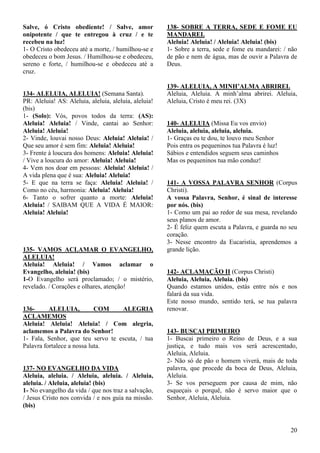 20
Salve, ó Cristo obediente! / Salve, amor
onipotente / que te entregou à cruz / e te
recebeu na luz!
1- O Cristo obedeceu até a morte, / humilhou-se e
obedeceu o bom Jesus. / Humilhou-se e obedeceu,
sereno e forte, / humilhou-se e obedeceu até a
cruz.
134- ALELUIA, ALELUIA! (Semana Santa).
PR: Aleluia! AS: Aleluia, aleluia, aleluia, aleluia!
(bis)
1- (Solo): Vós, povos todos da terra: (AS):
Aleluia! Aleluia! / Vinde, cantai ao Senhor:
Aleluia! Aleluia!
2- Vinde, louvai nosso Deus: Aleluia! Aleluia! /
Que seu amor é sem fim: Aleluia! Aleluia!
3- Frente à loucura dos homens: Aleluia! Aleluia!
/ Vive a loucura do amor: Aleluia! Aleluia!
4- Vem nos doar em pessoas: Aleluia! Aleluia! /
A vida plena que é sua: Aleluia! Aleluia!
5- E que na terra se faça: Aleluia! Aleluia! /
Como no céu, harmonia: Aleluia! Aleluia!
6- Tanto o sofrer quanto a morte: Aleluia!
Aleluia! / SAIBAM QUE A VIDA É MAIOR:
Aleluia! Aleluia!
135- VAMOS ACLAMAR O EVANGELHO,
ALELUIA!
Aleluia! Aleluia! / Vamos aclamar o
Evangelho, aleluia! (bis)
1-O Evangelho será proclamado; / o mistério,
revelado. / Corações e olhares, atenção!
136- ALELUIA, COM ALEGRIA
ACLAMEMOS
Aleluia! Aleluia! Aleluia! / Com alegria,
aclamemos a Palavra do Senhor!
1- Fala, Senhor, que teu servo te escuta, / tua
Palavra fortalece a nossa luta.
137- NO EVANGELHO DA VIDA
Aleluia, aleluia. / Aleluia, aleluia. / Aleluia,
aleluia. / Aleluia, aleluia! (bis)
1- No evangelho da vida / que nos traz a salvação,
/ Jesus Cristo nos convida / e nos guia na missão.
(bis)
138- SOBRE A TERRA, SEDE E FOME EU
MANDAREI.
Aleluia! Aleluia! / Aleluia! Aleluia! (bis)
1- Sobre a terra, sede e fome eu mandarei: / não
de pão e nem de água, mas de ouvir a Palavra de
Deus.
139- ALELUIA, A MINH’ALMA ABRIREI.
Aleluia, Aleluia. A minh’alma abrirei. Aleluia,
Aleluia, Cristo é meu rei. (3X)
140- ALELUIA (Missa Eu vos envio)
Aleluia, aleluia, aleluia, aleluia.
1- Graças eu te dou, te louvo meu Senhor
Pois entra os pequeninos tua Palavra é luz!
Sábios e entendidos seguem seus caminhos
Mas os pequeninos tua mão conduz!
141- A VOSSA PALAVRA SENHOR (Corpus
Christi).
A vossa Palavra, Senhor, é sinal de interesse
por nós. (bis)
1- Como um pai ao redor de sua mesa, revelando
seus planos de amor.
2- É feliz quem escuta a Palavra, e guarda no seu
coração.
3- Nesse encontro da Eucaristia, aprendemos a
grande lição.
142- ACLAMAÇÃO II (Corpus Christi)
Aleluia, Aleluia, Aleluia. (bis)
Quando estamos unidos, estás entre nós e nos
falará da sua vida.
Este nosso mundo, sentido terá, se tua palavra
renovar.
143- BUSCAI PRIMEIRO
1- Buscai primeiro o Reino de Deus, e a sua
justiça, e tudo mais vos será acrescentado,
Aleluia, Aleluia.
2- Não só de pão o homem viverá, mais de toda
palavra, que procede da boca de Deus, Aleluia,
Aleluia.
3- Se vos perseguem por causa de mim, não
esqueçais o porquê, não é servo maior que o
Senhor, Aleluia, Aleluia.
 