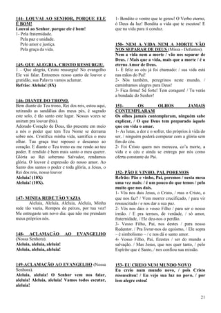 21
144- LOUVAI AO SENHOR, PORQUE ELE
É BOM!
Louvai ao Senhor, porque ele é bom!
1- Pela fraternidade.
Pela paz e unidade.
Pelo amor e justiça.
Pela graça da vida.
145- QUE ALEGRIA, CRISTO RESSURGIU.
1 – Que alegria, Cristo ressurgiu! No evangelho
Ele vai falar. Entoemos nosso canto de louvor e
gratidão, sua Palavra vamos aclamar.
Refrão: Aleluia! (8X)
146- DIANTE DO TRONO.
Bem diante do Teu trono, Rei dos reis, estou aqui,
retirando as sandálias dos meus pés, é sagrado
este solo, é tão santo este lugar. Nossas vozes se
uniram pra louvar (bis).
Adorado Coração de Deus, tão presente em meio
a nós o poder que tem Teu Nome se derrama
sobre nós. Cristifica minha vida, santifica o meu
olhar. Tua graça traz repouso e descanso ao
coração. E diante o Teu trono eu me rendo ao teu
poder. E rendido é bem mais santo o meu querer.
Glória ao Rei soberano Salvador, rendamos
glória. O louvor é expressão do nosso amor. Ao
Santo dos santos o poder e toda glória, a Jesus, o
Rei dos reis, nosso louvor
Aleluia! (10X)
Aleluia! (10X).
147- MINHA REDE TÃO VAZIA
Aleluia, Aleluia, Aleluia, Aleluia, Minha
rede tão vazia, Rompeu de peixes, por tua voz!
Me entregaste um novo dia: que não me prendam
meus próprios nós.
148- ACLAMAÇÃO AO EVANGELHO
(Nossa Senhora).
Aleluia, aleluia, aleluia!
Aleluia, aleluia, aleluia!
149-ACLAMAÇÃO AO EVANGELHO (Nossa
Senhora).
Aleluia, aleluia! O Senhor vem nos falar,
aleluia! Aleluia, aleluia! Vamos todos escutar,
aleluia!
1- Bendito o ventre que te gerou! O Verbo eterno,
ó Deus da luz! Bendita a vida que te escutou! E
que na vida para ti conduz.
150- NEM A VIDA NEM A MORTE VÃO
NOS SEPARAR DE DEUS (Missa - Defuntos).
Nem a vida nem a morte / vão nos separar de
Deus. / Mais que a vida, mais que a morte / é o
eterno Amor de Deus.
1- É feliz ao céu já foi chamado: / sua vida está
nas mãos do Pai!
2- Nós também, peregrinos neste mundo, /
caminhamos alegres para Deus!
3- Fica firme! Sê forte! Tem coragem! / Tu verás
a bondade do Senhor!
151- OS OLHOS JAMAIS
CONTEMPLARAM
Os olhos jamais contemplaram, ninguém sabe
explicar, / O que Deus tem preparado àquele
que em vida o amar.
1- As lutas, a dor e o sofrer, tão próprios à vida do
ser, / ninguém poderá comparar com a glória sem
fim do céu.
2- Foi Cristo quem nos mereceu, co’a morte, a
vida e o céu e ainda se entrega por nós como
oferta constante do Pai.
152- PÃO E VINHO, PAI, POREMOS
Refrão: Pão e vinho, Pai, poremos / nesta mesa
uma vez mais: / é um pouco do que temos / pelo
muito que nos dais.
1- Vós nos dais Jesus, o Cristo, / mas o Cristo, o
que nos faz / Vem morrer crucificado, / para vir
ressuscitado / e nos dar a sua paz.
2- Vós nos dais o vosso Filho / para ser o nosso
irmão. / E pra termos, de verdade, / só amor,
fraternidade, / Ele deu-nos o perdão.
3- Vosso Filho, Pai, nos destes / para nosso
Redentor. / Pra livrar-nos do egoísmo, / Ele sopra
– é simbolismo – / e nos dá o santo amor.
4- Vosso Filho, Pai, fizestes / ser do mundo a
salvação. / Mas Jesus, que nos quer tanto, / pelo
Espírito que é Santo, / nos confiou sua missão.
153- EU CREIO NUM MUNDO NOVO
Eu creio num mundo novo, / pois Cristo
ressuscitou! / Eu vejo sua luz no povo, / por
isso alegre estou!
 