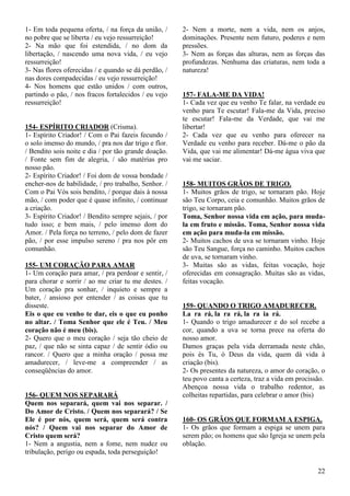 22
1- Em toda pequena oferta, / na força da união, /
no pobre que se liberta / eu vejo ressurreição!
2- Na mão que foi estendida, / no dom da
libertação, / nascendo uma nova vida, / eu vejo
ressurreição!
3- Nas flores oferecidas / e quando se dá perdão, /
nas dores compadecidas / eu vejo ressurreição!
4- Nos homens que estão unidos / com outros,
partindo o pão, / nos fracos fortalecidos / eu vejo
ressurreição!
154- ESPÍRITO CRIADOR (Crisma).
1- Espírito Criador! / Com o Pai fazeis fecundo /
o solo imenso do mundo, / pra nos dar trigo e flor.
/ Bendito sois noite e dia / por tão grande doação.
/ Fonte sem fim de alegria, / são matérias pro
nosso pão.
2- Espírito Criador! / Foi dom de vossa bondade /
encher-nos de habilidade, / pro trabalho, Senhor. /
Com o Pai Vós sois bendito, / porque dais à nossa
mão, / com poder que é quase infinito, / continuar
a criação.
3- Espírito Criador! / Bendito sempre sejais, / por
tudo isso; e bem mais, / pelo imenso dom do
Amor. / Pela força no terreno, / pelo dom de fazer
pão, / por esse impulso sereno / pra nos pôr em
comunhão.
155- UM CORAÇÃO PARA AMAR
1- Um coração para amar, / pra perdoar e sentir, /
para chorar e sorrir / ao me criar tu me destes. /
Um coração pra sonhar, / inquieto e sempre a
bater, / ansioso por entender / as coisas que tu
disseste.
Eis o que eu venho te dar, eis o que eu ponho
no altar. / Toma Senhor que ele é Teu. / Meu
coração não é meu (bis).
2- Quero que o meu coração / seja tão cheio de
paz, / que não se sinta capaz / de sentir ódio ou
rancor. / Quero que a minha oração / possa me
amadurecer, / leve-me a compreender / as
conseqüências do amor.
156- QUEM NOS SEPARARÁ
Quem nos separará, quem vai nos separar. /
Do Amor de Cristo. / Quem nos separará? / Se
Ele é por nós, quem será, quem será contra
nós? / Quem vai nos separar do Amor de
Cristo quem será?
1- Nem a angustia, nem a fome, nem nudez ou
tribulação, perigo ou espada, toda perseguição!
2- Nem a morte, nem a vida, nem os anjos,
dominações. Presente nem futuro, poderes e nem
pressões.
3- Nem as forças das alturas, nem as forças das
profundezas. Nenhuma das criaturas, nem toda a
natureza!
157- FALA-ME DA VIDA!
1- Cada vez que eu venho Te falar, na verdade eu
venho para Te escutar! Fala-me da Vida, preciso
te escutar! Fala-me da Verdade, que vai me
libertar!
2- Cada vez que eu venho para oferecer na
Verdade eu venho para receber. Dá-me o pão da
Vida, que vai me alimentar! Dá-me água viva que
vai me saciar.
158- MUITOS GRÃOS DE TRIGO.
1- Muitos grãos de trigo, se tornaram pão. Hoje
são Teu Corpo, ceia e comunhão. Muitos grãos de
trigo, se tornaram pão.
Toma, Senhor nossa vida em ação, para muda-
la em fruto e missão. Toma, Senhor nossa vida
em ação para muda-la em missão.
2- Muitos cachos de uva se tornaram vinho. Hoje
são Teu Sangue, força no caminho. Muitos cachos
de uva, se tornaram vinho.
3- Muitas são as vidas, feitas vocação, hoje
oferecidas em consagração. Muitas são as vidas,
feitas vocação.
159- QUANDO O TRIGO AMADURECER.
La ra rá, la ra rá, la ra ia rá.
1- Quando o trigo amadurecer e do sol recebe a
cor, quando a uva se torna prece na oferta do
nosso amor.
Damos graças pela vida derramada neste chão,
pois és Tu, ó Deus da vida, quem dá vida à
criação (bis).
2- Os presentes da natureza, o amor do coração, o
teu povo canta a certeza, traz a vida em procissão.
Abençoa nossa vida o trabalho redentor, as
colheitas repartidas, para celebrar o amor (bis)
160- OS GRÃOS QUE FORMAM A ESPIGA.
1- Os grãos que formam a espiga se unem para
serem pão; os homens que são Igreja se unem pela
oblação.
 