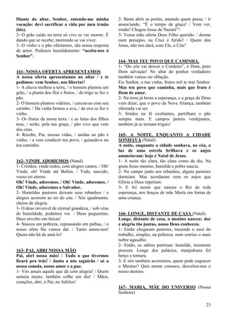 23
Diante do altar, Senhor, entendo-me minha
vocação: devi sacrificar a vida por meu irmão
(bis).
2- O grão caído na terra só vive se vai morrer. É
dando que se recebe; morrendo se vai viver.
3- O vinho e o pão ofertamos, são nossa resposta
de amor. Pedimos humildemente: “aceita-nos ó
Senhor”.
161- NOSSA OFERTA APRESENTAMOS
A nossa oferta apresentamos no altar / e te
pedimos: vem Senhor, nos libertar!
1- A chuva molhou a terra, / o homem plantou um
grão, / a planta deu flor e frutos, / do trigo se fez o
pão.
2- O homem plantou videiras, / cercou-as com seu
carinho. / Da vinha brotou a uva, / da uva se fez o
vinho.
3- Os frutos da nossa terra / e as lutas dos filhos
teus, / serão, pela tua graça, / pão vivo que vem
dos céus.
4- Recebe, Pai, nossas vidas, / unidas ao pão e
vinho; / e vem conduzir teu povo, / guiando-o no
teu caminho.
162- VINDE ADOREMOS (Natal).
1- Cristãos, vinde todos, com alegres cantos. / Oh!
Vinde, oh! Vinde até Belém. / Vede, nascido,
vosso rei eterno.
Oh! Vinde, adoremos. / Oh! Vinde, adoremos. /
Oh! Vinde, adoremos o Salvador.
2- Humildes pastores deixam seus rebanhos / e
alegres acorrem ao rei do céu. / Nós igualmente,
cheios de alegria.
3- O deus invisível de eternal grandeza, / sob véus
de humildade, podemos ver. / Deus pequenino,
Deus envolto em faixas!
4- Nasceu em pobreza, repousando em palhas, / o
nosso afeto lhe vamos dar. / Tanto amou-nos!
Quem não há de amá-lo?
163- PAI, ABRI NOSSA MÃO
Pai, abri nossa mão! / Tudo o que tivermos
ficará pra trás! / Junto a nós seguirão / só a
nossa esmola, nosso amor e a paz.
1- Vós amais aquele que dá com alegria! / Quem
semeia muito, também colhe um dia! / Mãos,
corações, abri, ó Pai, no Jubileu!
2- Basta abrir as portas, amando quem passa; / ir
anunciando: “É o tempo de graça! / Vem ver,
irmão! Chegou Jesus de Nazaré”!
3- Vossa mão oferta Deus Filho querido: / dorme
num presépio, na Cruz é ferido! / Quem deu
Jesus, não nos dará, com Ele, o Céu?
164- MAS TEU POVO QUE CAMINHA.
1- “Do céu vai descer o Cordeiro”, é Dom, puro
Dom salvação! No altar do penhor verdadeiro
também vamos ser oblação.
Eis Senhor, a tua vinha, frutos mil te traz Senhor.
Mas teu povo que caminha, mais que fruto é
Dom de amor.
2- Na terra já brota a esperança, e a graça de Deus
vem dizer, que o povo da Nova Aliança, também
oferenda vai ser.
3- Irmãos na fé exultantes, partilham o pão
sempre mais. E campos jamais verdejantes,
também já se tornam trigais!
165- A NOITE, ENQUANTO A CIDADE
SONHAVA (Natal).
A noite, enquanto a cidade sonhava, no céu, a
luz de uma estrela brilhava e os anjos
anunciavam: hoje é Natal de Jesus.
1- A noite tão clara, tão clara como de dia. Na
gruta Jesus menino, humilde e pobre nascia.
2- No campo junto aos rebanhos, alguns pastores
dormiam. Mas acordaram com os anjos que
Glória a Deus repetiam.
3- E foi assim que nasceu o Rei de toda
esperança, nos braços de mãe Maria em forma de
uma criança.
166- LONGE, DISTANTE DE CASA (Natal).
Longe, distante de casa, o menino nasceu: dor
e alegria tão juntas, nosso Deus conheceu.
1- Então chegaram pastores, trazendo o suor do
trabalho, simples, na pobreza, num sorriso o mais
nobre agasalho.
2- Então, os sábios partiram: humilde, insistente
procura. Longe dos palácios, manjedoura foi
berço e ternura.
3- E nós também acorremos, quem pode esquecer
o Menino? Quis morar conosco, desvelou-nos o
nosso destino.
167- MARIA, MÃE DO UNIVERSO (Nossa
Senhora)
 